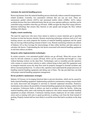 LOGISTICS AND SUPPLY CHAIN MANAGEMENT ISBN- 978-81-969444-0-7
73 | P a g e
Automate the material handling process
Removing humans from the material handling process drastically reduces material transportation-
related accidents. Currently, two automation solutions that you can use exist. These are
autonomous guided vehicles (AGVs) and automated mobile robots (AMRs). AGVs reduce
accidents because they have dedicated tracks that do not cross operator pathways, and they can be
controlled using wearables when they go off-track. AMRs navigate the shop floor using collision-
detection technology that ensures they function at safe speeds and navigate the floor without
colliding with objects.
Employ remote monitoring
The need for supervisors who move from station to station to ensure materials get to specified
locations on time has become obsolete. Remote monitoring technology solutions such as IoT and
tracking sensors can easily pinpoint the location of material handling equipment and the speed
they are moving without putting a human in harm’s way. Remote monitoring solutions are subsets
of Industry 4.0 as they leverage the interexchange of data within facilities and data analysis to
calculate risk factors. Understanding the risk factors associated with material handling equipment
in real-time reduces accidents.
Integrate safety implementation technologies
In certain scenarios, even automated guided vehicles can go off-track. When this occurs, there
must be fail-safe solutions to ensure off-track AGVs can be controlled and brought to a stop
without harming workers on the shop floor. Technologies such as wearables provide operators
with a means to control errant vehicles to safety without being in their path.The equipment used
to transport materials across the shop floor must be properly managed to forestall accidents and
deliver increased productivity. To achieve this, operators must understand the proper processes of
handling material handling equipment and taking care of them. The tips provided here can help
with proper material handling equipment management.
Devise predictive maintenance strategies
Industry 4.0 focuses on leveraging historical data to prevent downtime, which can be caused by
faulty material handling equipment. Implementing a predictive maintenance strategy ensures faults
are easily discovered and mitigated in real-time to forestall unplanned downtime. Predictive
maintenance also reduces the possibility of material handling equipment developing a defect while
in operation. Unforeseen faults or defects can lead to accidents within the facility. Achieving
material handling safety starts with training the employees who utilize manual material handling
equipment on proper utilization. Continuous training ensures employees do not make common
errors such as running with carts to speed up delivery or pulling a cart from the front instead of
pushing. Properly trained staff are more likely to avoid the errors that lead to accidents on the shop
floor.
 