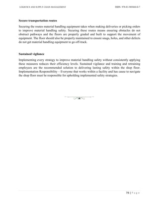 LOGISTICS AND SUPPLY CHAIN MANAGEMENT ISBN- 978-81-969444-0-7
74 | P a g e
Secure transportation routes
Securing the routes material handling equipment takes when making deliveries or picking orders
to improve material handling safety. Securing these routes means ensuring obstacles do not
obstruct pathways and the floors are properly graded and built to support the movement of
equipment. The floor should also be properly maintained to ensure snags, holes, and other defects
do not get material handling equipment to go off-track.
Sustained vigilance
Implementing every strategy to improve material handling safety without consistently applying
these measures reduces their efficiency levels. Sustained vigilance and training and retraining
employees are the recommended solution to delivering lasting safety within the shop floor.
Implementation Responsibility – Everyone that works within a facility and has cause to navigate
the shop floor must be responsible for upholding implemented safety strategies.
 