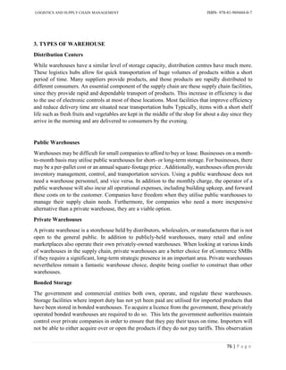 LOGISTICS AND SUPPLY CHAIN MANAGEMENT ISBN- 978-81-969444-0-7
76 | P a g e
3. TYPES OF WAREHOUSE
Distribution Centers
While warehouses have a similar level of storage capacity, distribution centres have much more.
These logistics hubs allow for quick transportation of huge volumes of products within a short
period of time. Many suppliers provide products, and those products are rapidly distributed to
different consumers. An essential component of the supply chain are these supply chain facilities,
since they provide rapid and dependable transport of products. This increase in efficiency is due
to the use of electronic controls at most of these locations. Most facilities that improve efficiency
and reduce delivery time are situated near transportation hubs Typically, items with a short shelf
life such as fresh fruits and vegetables are kept in the middle of the shop for about a day since they
arrive in the morning and are delivered to consumers by the evening.
Public Warehouses
Warehouses may be difficult for small companies to afford to buy or lease. Businesses on a month-
to-month basis may utilise public warehouses for short- or long-term storage. For businesses, there
may be a per-pallet cost or an annual square-footage price . Additionally, warehouses often provide
inventory management, control, and transportation services. Using a public warehouse does not
need a warehouse personnel, and vice versa. In addition to the monthly charge, the operator of a
public warehouse will also incur all operational expenses, including building upkeep, and forward
these costs on to the customer. Companies have freedom when they utilise public warehouses to
manage their supply chain needs. Furthermore, for companies who need a more inexpensive
alternative than a private warehouse, they are a viable option.
Private Warehouses
A private warehouse is a storehouse held by distributors, wholesalers, or manufacturers that is not
open to the general public. In addition to publicly-held warehouses, many retail and online
marketplaces also operate their own privately-owned warehouses. When looking at various kinds
of warehouses in the supply chain, private warehouses are a better choice for eCommerce SMBs
if they require a significant, long-term strategic presence in an important area. Private warehouses
nevertheless remain a fantastic warehouse choice, despite being costlier to construct than other
warehouses.
Bonded Storage
The government and commercial entities both own, operate, and regulate these warehouses.
Storage facilities where import duty has not yet been paid are utilised for imported products that
have been stored in bonded warehouses. To acquire a licence from the government, these privately
operated bonded warehouses are required to do so. This lets the government authorities maintain
control over private companies in order to ensure that they pay their taxes on time. Importers will
not be able to either acquire over or open the products if they do not pay tariffs. This observation
 