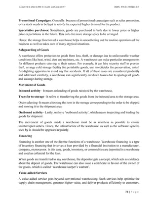 LOGISTICS AND SUPPLY CHAIN MANAGEMENT ISBN- 978-81-969444-0-7
78 | P a g e
Promotional Campaigns: Generally, because of promotional campaigns such as sales promotion,
extra stock needs to be kept to satisfy the expected higher demand for the product.
Speculative purchases: Sometimes, goods are purchased in bulk due to lower price or higher
price expectations in the future. This calls for more storage space to be arranged.
Hence, the storage function of a warehouse helps in smoothening out the routine operations of the
business as well as takes care of many atypical situations.
Safeguarding of Goods
A warehouse offers protection to goods from loss, theft, or damage due to unfavourable weather
conditions like heat, wind, dust and moisture, etc. A warehouse can make particular arrangements
for different products catering to their nature. For example, it can hire security staff to prevent
theft, arrange cold storage facility for perishable goods, use insecticides for preservation, install
fire-fighting apparatus to avoid any fire accidents. If all of these cases are considered prudently
and addressed carefully, a warehouse can significantly cut down losses due to spoilage of goods
and wastage during storage.
Movement of Goods
Inbound activity– It means unloading of goods received by the warehouse.
Transfer to storage– It refers to transferring the goods from the inbound area to the storage area.
Order selecting–It means choosing the item in the storage corresponding to the order to be shipped
and moving it to the shipment area.
Outbound activity– Lastly, we have ‘outbound activity’, which means inspecting and loading the
goods for shipment.
The movement of goods inside a warehouse must be as seamless as possible to ensure
uninterrupted orders. Hence, the infrastructure of the warehouse, as well as the software systems
used by it, should be upgraded regularly.
Financing
Financing is another one of the diverse functions of a warehouse. Warehouse financing is a type
of inventory financing that involves a loan provided by a financial institution to a manufacturer,
company, or processor. In this case, goods, inventory, or commodities are deposited in a warehouse
and used as collateral for the loan.
When goods are transferred to any warehouse, the depositor gets a receipt, which acts as evidence
about the deposit of goods. The warehouse can also issue a certificate in favour of the owner of
the goods, which is called ‘Warehouse-keeper’s warrant’.
Value-added Services
A value-added service goes beyond conventional warehousing. Such services help optimise the
supply chain management, generate higher value, and deliver products efficiently to customers.
 