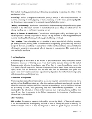 LOGISTICS AND SUPPLY CHAIN MANAGEMENT ISBN- 978-81-969444-0-7
79 | P a g e
They include bundling, customisation, re-branding, re-packaging, processing, etc. A few of them
are discussed below–
Processing: It refers to the process that certain goods go through to make them consumable. For
example, seasoning of timber, ripening of fruits, processing of coffee beans, polishing of paddy,
etc. Sometimes warehouses perform such activities on behalf of the owners.
Grading and branding: Warehouses also undertake the functions of grading and branding goods
on behalf of the wholesaler, importer or manufacturer of goods. They also offer services for
mixing, blending and co-packing or repacking service.
Kitting & Product Customisation: Customisation services provided by warehouses give the
flexibility to make bundles or customised product for any customer or market requirements (for
example- bundling, SKU building, localising, product boxing or kitting).
Other services: Other value-added services provided by a warehouse include labelling, stamping,
gift packing, barcode printing, order fulfilment and invoice printing, quality checking, insurance,
and goods disposal. Availability of such services with the warehouse takes a considerable burden
off the entity using the warehouse and helps it focus on its core activities. This results in lower
costs and higher standards.
Price Stabilisation
Warehouses play a crucial role in the process of price stabilisation. They help control violent
fluctuations in prices by Storing goods, when their supply exceeds demand in the market.
Releasing goods, when the demand gains pace. When there is excess demand in the market, the
extra inflow of goods may further decrease their price and lead to losses for the business owners.
Hence, in this case, the warehouses hold the stock back until the demand for such goods rises
again. This is how warehouses ensure a regular supply of goods in the market by matching supply
with demand, hence, stabilising prices.
Information Management
Warehouses keep track of information about goods and materials sent into the warehouse, stored
and shipped out. In addition to that, any other information regarding the warehouse is recorded. It
allows the warehouse managers and other concerned personnel to get accurate insights to ascertain
the availability of stock, stock processing and stock replenishment requirements. The data
maintained by the information system in the warehouse must be precise, timely, and free from
errors. It may then be presented to the higher management for the purpose of making more
informed and better decisions.
Other Functions
Risk bearing- The moment goods are delivered for storage, the liability of these goods transfers
to the warehouse-keeper. Consequently, the risk of loss or damage to goods is borne by the
warehouse keeper. Since it is now its obligation to return the goods in good condition, the
 