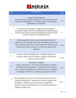 LOGISTICS AND SUPPLY CHAIN MANAGEMENT ISBN- 978-81-969444-0-7
8 | P a g e
SI NO CHAPTER TITLE PAGE
NO
1
Supply Chain Management
Concept, Features, Evolution, Importance, Process and Barriers of
Supply Chain Management – Principles, Supply Chain Strategies –
Organizations, Coordination,
1-20
2
Innovation and Forecasting - Supply chain intermediaries –
Concept and Types, Channels of Distribution for Industrial Goods
and Consumer Goods, Channels of Distribution at Services Level,
Factors for selection of suitable channels.
21-31
3
Global perspectives: Measuring and analyzing the value and
efficiency of Global Supply Chain Networks, Global market forces,
Types of global supply chain -Indian Perspectives: Measuring and
Analyzing the value and efficiency of Domestic Supply Chain
Networks
32-38
4
Economic effects of supply chains - Customer Perspectives:
Customer values, Role of customers and Ways of improving
customer services in SCM.
39-46
5
Framework of Logistics
Logistics: Introduction – Positioning of Information in Logistics
and Supply Chain Management – Logistics Information System
(LIS) - Logistics Management: Concept and Process, Competitive
Advantages and Three C’s, Changing Logistics Environment,
47-56
6
Reverse Logistics, Importance of Inventory Control -Elements of
inventory management – Inbound and out bound logistics, Bull-
whip effect – distribution and warehousing management -
Transport Functions and Participants in Transportation Decisions -
Transport Infrastructure-
57-66
 