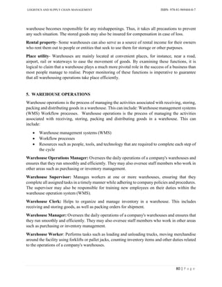 LOGISTICS AND SUPPLY CHAIN MANAGEMENT ISBN- 978-81-969444-0-7
80 | P a g e
warehouse becomes responsible for any mishappenings. Thus, it takes all precautions to prevent
any such situation. The stored goods may also be insured for compensation in case of loss.
Rental property- Some warehouses can also serve as a source of rental income for their owners
who rent them out to people or entities that seek to use them for storage or other purposes.
Place utility- Warehouses are mainly located at convenient places, for instance, near a road,
airport, rail or waterways to ease the movement of goods. By examining these functions, it is
logical to claim that a warehouse plays a much more pivotal role in the success of a business than
most people manage to realise. Proper monitoring of these functions is imperative to guarantee
that all warehousing operations take place efficiently.
5. WAREHOUSE OPERATIONS
Warehouse operations is the process of managing the activities associated with receiving, storing,
packing and distributing goods in a warehouse. This can include: Warehouse management systems
(WMS) Workflow processes. Warehouse operations is the process of managing the activities
associated with receiving, storing, packing and distributing goods in a warehouse. This can
include:
 Warehouse management systems (WMS)
 Workflow processes
 Resources such as people, tools, and technology that are required to complete each step of
the cycle
Warehouse Operations Manager: Oversees the daily operations of a company's warehouses and
ensures that they run smoothly and efficiently. They may also oversee staff members who work in
other areas such as purchasing or inventory management.
Warehouse Supervisor: Manages workers at one or more warehouses, ensuring that they
complete all assigned tasks in a timely manner while adhering to company policies and procedures.
The supervisor may also be responsible for training new employees on their duties within the
warehouse operation system (WMS).
Warehouse Clerk: Helps to organize and manage inventory in a warehouse. This includes
receiving and storing goods, as well as packing orders for shipment.
Warehouse Manager: Oversees the daily operations of a company's warehouses and ensures that
they run smoothly and efficiently. They may also oversee staff members who work in other areas
such as purchasing or inventory management.
Warehouse Worker: Performs tasks such as loading and unloading trucks, moving merchandise
around the facility using forklifts or pallet jacks, counting inventory items and other duties related
to the operations of a company's warehouses.
 