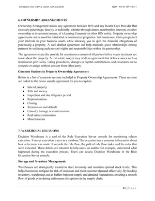 LOGISTICS AND SUPPLY CHAIN MANAGEMENT ISBN- 978-81-969444-0-7
81 | P a g e
6. OWNERSHIP ARRANGEMENTS
Ownership Arrangement means any agreement between ION and any Health Care Provider that
owns any percentage, directly or indirectly, whether through shares, membership interests, or other
ownership or investment means, of a Leasing Company or other ION entity. Property ownership
agreements can be used for residential or commercial properties. For businesses, it lets you protect
your interests in your business assets while allowing you to split the financial obligations of
purchasing a property. A well-drafted agreement can help maintain good relationships among
partners by outlining each person's rights and responsibilities within the partnership.
The agreements typically provide for unanimous consent of all parties before major decisions are
made about the property. A real estate lawyer may draft an agreement that defines issues such as
termination provisions, voting procedures, changes in capital contributions, and covenants not to
compete or assign without consent from other party.
Common Sections in Property Ownership Agreements
Below is a list of common sections included in Property Ownership Agreements. These sections
are linked to the below sample agreement for you to explore.
 Sale of property
 Title and survey
 Inspection and due diligence period
 Representations
 Closing
 Termination and default
 Casualty damage or condemnation
 Real estate commission
 Miscellaneous
7. WAREHOUSE DECISIONS
Decision Warehouse is a tool of the Rule Execution Server console for monitoring ruleset
execution. It stores execution traces in a database.The execution trace contains information about
how a decision was made. It records the rule flow, the path of rule flow tasks, and the rules that
were executed. These details are intended to help users, an auditor for example, understand what
happened during the execution process. Users can access Decision Warehouse in the Rule
Execution Server console.
Storage and Inventory Management:
Warehouses are strategically located to store inventory and maintain optimal stock levels. This
helps businesses mitigate the risk of stockouts and meet customer demand effectively. By holding
inventory, warehouses act as buffers between supply and demand fluctuations, ensuring a smooth
flow of goods even during unforeseen disruptions in the supply chain.
 
