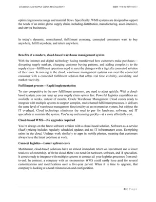 LOGISTICS AND SUPPLY CHAIN MANAGEMENT ISBN- 978-81-969444-0-7
83 | P a g e
optimizing resource usage and material flows. Specifically, WMS systems are designed to support
the needs of an entire global supply chain, including distribution, manufacturing, asset-intensive,
and service businesses.
In today’s dynamic, omnichannel, fulfillment economy, connected consumers want to buy
anywhere, fulfill anywhere, and return anywhere.
Benefits of a modern, cloud-based warehouse management system
With the internet and digital technology having transformed how customers make purchases—
disrupting supply markets, changing customer buying patterns, and adding complexity to the
supply chain—fulfillment operations need to meet the changes with a digitally connected solution
of their own. In moving to the cloud, warehouse management systems can meet the connected
consumer with a connected fulfillment solution that offers real time visibility, scalability, and
market reactivity.
Fulfillment process—Rapid implementation
To stay competitive in the new fulfillment economy, you need to adapt quickly. With a cloud-
based system, you can ramp up your supply chain system fast. Powerful logistics capabilities are
available in weeks, instead of months. Oracle Warehouse Management Cloud comes ready to
integrate with multiple systems to support complex, multichannel fulfillment processes. It delivers
the same level of warehouse management functionality as an on-premises system, but without the
IT overhead. Cloud technology eliminates the need to pay for hardware, software, and IT
specialists to maintain the system. You’re up and running quickly—at a more affordable cost.
Cloud-based WMS—No upgrades required
You’re always on the latest software version with a cloud-based solution. Software-as-a-service
(SaaS) pricing includes regularly scheduled updates and no IT infrastructure costs. Everything
exists in the cloud. Updates work similarly to apps in mobile phones, meaning that customers
always have the latest codebase at work.
Connect logistics—Lower upfront costs
Multitenant, cloud-based solutions have an almost immediate return on investment and a lower
total cost of ownership. With the cloud, there’s no need for hardware, software, and IT specialists.
It comes ready to integrate with multiple systems to connect all your logistics processes from end-
to-end. In contrast, a company with an on-premises WMS could easily have paid for several
customizations and modifications over a five-year period. When it is time to upgrade, that
company is looking at a total reinstallation and configuration.
 