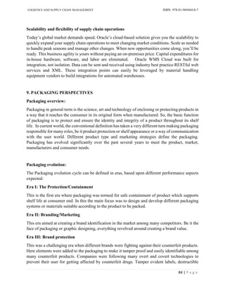 LOGISTICS AND SUPPLY CHAIN MANAGEMENT ISBN- 978-81-969444-0-7
84 | P a g e
Scalability and flexibility of supply chain operations
Today’s global market demands speed. Oracle’s cloud-based solution gives you the scalability to
quickly expand your supply chain operations to meet changing market conditions. Scale as needed
to handle peak seasons and manage other changes. When new opportunities come along, you’ll be
ready. This business agility is yours without paying an on-premises price. Capital expenditures for
in-house hardware, software, and labor are eliminated. Oracle WMS Cloud was built for
integration, not isolation. Data can be sent and received using industry best practice RESTful web
services and XML. These integration points can easily be leveraged by material handling
equipment vendors to build integrations for automated warehouses.
9. PACKAGING PERSPECTIVES
Packaging overview:
Packaging in general term is the science, art and technology of enclosing or protecting products in
a way that it reaches the consumer in its original form when manufactured. So, the basic function
of packaging is to protect and ensure the identity and integrity of a product throughout its shelf
life. In current world, the conventional definition has taken a very different turn making packaging
responsible for many roles, be it product protection or shelf appearance or a way of communication
with the user world. Different product type and marketing strategies define the packaging.
Packaging has evolved significantly over the past several years to meet the product, market,
manufacturers and consumer needs.
Packaging evolution:
The Packaging evolution cycle can be defined in eras, based upon different performance aspects
expected:
Era I: The Protection/Containment
This is the first era where packaging was termed for safe containment of product which supports
shelf life at consumer end. In this the main focus was to design and develop different packaging
systems or materials suitable according to the product to be packed.
Era II: Branding/Marketing
This era aimed at creating a brand identification in the market among many competitors. Be it the
face of packaging or graphic designing, everything revolved around creating a brand value.
Era III: Brand protection
This was a challenging era when different brands were fighting against their counterfeit products.
Here elements were added to the packaging to make it tamper proof and easily identifiable among
many counterfeit products. Companies were following many overt and covert technologies to
prevent their user for getting affected by counterfeit drugs. Tamper evident labels, destructible
 