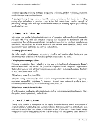 LOGISTICS AND SUPPLY CHAIN MANAGEMENT ISBN- 978-81-969444-0-7
88 | P a g e
four main types of positioning strategies: competitive positioning, product positioning, situational
positioning, and perceptual positioning
A great positioning strategy example would be a computer company that focuses on providing
cutting edge technology at premium costs before their competitors. Another example of
positioning strategy would be a large chain store that focuses on providing popular goods to many
people at a low cost.
14. GLOBAL SC INTEGRATION
Integrating your supply chain refers to the process of connecting and streamlining all stages of a
product’s life cycle, from raw material sourcing and production to distribution and final
consumption. This holistic approach fosters close collaboration between suppliers, manufacturers,
distributors, and retailers. As a result, businesses can optimize their operations, reduce costs,
reduce supply chain lead times, and improve sustainability.
Increasing globalization
As global supply chains become increasingly complex and interdependent, businesses must
synchronize their operations with numerous partners spread across the world.
Changing customer expectations
Consumer expectations have evolved over time due to technological advancements. Today’s
consumers demand a fast, reliable, and personalized experience from companies. Supply chains
that work in harmony with all their business partners can achieve higher resilience and flexibility
to meet changing customer needs.
Rising importance of sustainability
Integrated supply chains allow for better resource management and waste reduction, supporting a
company’s sustainability initiatives. As consumers demand more sustainable products, supply
chain managers need to keep an eye on their suppliers’ practices.
Rising importance of risk mitigation
A well-integrated supply chain allows data sharing to help businesses anticipate and address future
disruptions, ensuring continuity and resilience.
15. SUPPLY CHAIN SECURITY
Supply chain security is management of the supply chain that focuses on risk management of
external suppliers, vendors, logistics, and transportation. It identifies, analyzes, and mitigates risks
associated with working with outside organizations as part of your supply chain. It can include
both physical security and cybersecurity for software and devices. Though there are no established
 