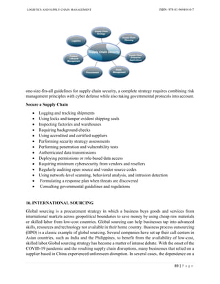 LOGISTICS AND SUPPLY CHAIN MANAGEMENT ISBN- 978-81-969444-0-7
89 | P a g e
one-size-fits-all guidelines for supply chain security, a complete strategy requires combining risk
management principles with cyber defense while also taking governmental protocols into account.
Secure a Supply Chain
 Logging and tracking shipments
 Using locks and tamper-evident shipping seals
 Inspecting factories and warehouses
 Requiring background checks
 Using accredited and certified suppliers
 Performing security strategy assessments
 Performing penetration and vulnerability tests
 Authenticated data transmissions
 Deploying permissions or role-based data access
 Requiring minimum cybersecurity from vendors and resellers
 Regularly auditing open source and vendor source codes
 Using network-level scanning, behavioral analysis, and intrusion detection
 Formulating a response plan when threats are discovered
 Consulting governmental guidelines and regulations
16. INTERNATIONAL SOURCING
Global sourcing is a procurement strategy in which a business buys goods and services from
international markets across geopolitical boundaries to save money by using cheap raw materials
or skilled labor from low-cost countries. Global sourcing can help businesses tap into advanced
skills, resources and technology not available in their home country. Business process outsourcing
(BPO) is a classic example of global sourcing. Several companies have set up their call centers in
Asian countries, such as India and the Philippines, to benefit from the availability of low-cost,
skilled labor.Global sourcing strategy has become a matter of intense debate. With the onset of the
COVID-19 pandemic and the resulting supply chain disruptions, many businesses that relied on a
supplier based in China experienced unforeseen disruption. In several cases, the dependence on a
 
