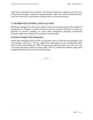 LOGISTICS AND SUPPLY CHAIN MANAGEMENT ISBN- 978-81-969444-0-7
90 | P a g e
single region impacted business continuity. The absence of alternative suppliers meant that some
of these businesses had to temporarily suspend operations, while a few others closed permanently.
Learn more about GEP’s procurement sourcing software and sourcing services.
17. DISTRIBUTION CONTROL AND EVALUATION
Distribution management is the process used to oversee the movement of goods from supplier to
manufacturer to wholesaler or retailer and finally to the end consumer. Numerous activities and
processes are involved, including raw good vendor management, packaging, warehousing,
inventory, supply chain, logistics and sometimes even blockchain.
Evaluation of Supply Chain Management
Supply chain management does not have a long history relative to other business disciplines such
as accounting or economics. The term supply chain management was first introduced by Keith
Oliver of Booz Allen Hamilton in 1982, but did not gain significant traction until the turn of the
21st century (Heckmann, Dermot, & Engel, 2003). However, concepts that underpin supply chain
management have been in existence for many decades.
 