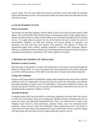 LOGISTICS AND SUPPLY CHAIN MANAGEMENT ISBN- 978-81-969444-0-7
93 | P a g e
journal entries. The first entry debits the accounts receivable account and credits the purchase
returns and allowances account. The second entry debits the cash account and credits the accounts
receivable account.
6. USE OF INTERNET IN SCM
Direct Transactions
The Internet also provides managers with the ability to track out-of-stock inventory items in field
depots. The overall benefit of the Internet to firms in managing inventory in their supply chains is
to keep inventory levels low, reduce overall holding costs, and still provide high levels of customer
service. For supply chains in general, the role of the Internet has been to reduce the power of
intermediaries. Suppliers can offer their products and services directly to customers, and
purchasers can find what they need directly from producers. The Internet of Things has
transformed supply chain visibility, enabling companies to optimize their operations, improve
efficiency, and enhance customer satisfaction. From enhanced asset tracking to real-time inventory
management and predictive maintenance, IOT offers a plethora of benefits.
7. BENEFITS OF INTERNET OF THINGS (IOT)
Real-time Location Tracking
Real-time data on the product’s location and transportation environment is provided through the
Internet of Things (IOT). As soon as the product has been transported in the incorrect direction,
you will be informed and you will be able to track the arrival of ready items and raw materials.
Coping with Ambiguity
Because of the large number of stakeholders, supply chain management has always been a difficult
problem to solve. It is impossible to forecast or control the reasons for order delays. Late delivery
and supply shortages are typical causes of traffic delays. Using sensor-enabled IoT systems, the
position and speed of vehicles can be recorded, and maintenance notifications may be sent. For
perishable goods, temperature stability is critical.
Demand Prediction
Companies earlier didn’t have the ability to make better judgments since they didn’t have access
to smart tools. Increasingly, firms are leveraging their databases and the information they have to
create new routes and expand their distribution hubs. There is an efficient flow of items on the
shipping routes based on client preferences, purchase history, and even anticipated future
purchases. In-store sensors collect this information. Many organisations don’t even bother to
collect data from repair shops and manufacturers to gain a better sense of how consumers engage
with their goods and what areas of service improvement they need to work on.
 