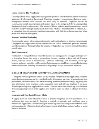 LOGISTICS AND SUPPLY CHAIN MANAGEMENT ISBN- 978-81-969444-0-7
94 | P a g e
Locate Goods In The Warehouse
The usage of IoT-based supply chain management systems is one of the most popular warehouse
technology developments at the moment. Warehouse procedures become more efficient, inventory
management becomes more accurate, and staff safety is improved. Employees on-site, for
example, may simply discover items and quickly travel to the correct aisle for a certain product
thanks to real-time location trackers. The Internet of Things makes it possible to maintain a smooth
workflow and provide high-quality results that would otherwise be unattainable. In addition, IOT
is a stepping stone to complete warehouse automation with little to no human oversight when
paired with artificial intelligence.
Storage Condition Monitoring
Environmental sensors allow managers to monitor and react to changes in shipping circumstances.
One popular IoT supply chain system captures data on vehicle temperature, pressure, humidity,
and other conditions that might affect the integrity of the product and prompts automated condition
modification.
Asset Management
The Internet of Things (IoT) may be used to monitor and manage assets. Managers no longer have
to depend on human data entry or conventional inventory devices to keep track of all assets;
instead, software can do it automatically. Connected technology, such as sensors, RFID tags,
beacons, and smart materials, enables supply chain managers to quickly access crucial information
about each delivery, including the contents of the package, storage instructions, and so on.
8. ROLE OF COMPUTER/ IT IN SUPPLY CHAIN MANAGEMENT
IT integrates various operations carried out by different companies in the supply chain. It speeds
up the business processes and prevents bottlenecks. Companies are closer to achieving on-time
procurement, shorter inventory, and better efficiency, especially in manufacturing. By giving real-
time information about inventory levels, production plans, and delivery timelines, it can assist
firms in optimizing their supply chain activities. This can assist firms in making more informed
decisions regarding when to order supplies, how much to order, and when to schedule production
runs.
Integrated and Coordinated Supply Chain
A supply chain can work efficiently when it is properly integrated and well-coordinated. IT is
performing this important task by bringing in multiple technologies and combining them to
optimize the supply chain. These technologies are making data collection possible and much easier
and more accurate. Ultimately, this is allowing precise and detailed data analysis leading to sound
business decisions.
 