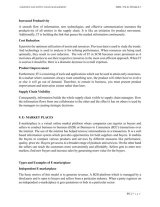 LOGISTICS AND SUPPLY CHAIN MANAGEMENT ISBN- 978-81-969444-0-7
95 | P a g e
Increased Productivity
A smooth flow of information, new technologies, and effective communication increases the
productivity of all entities in the supply chain. It is like an initiation for product movement.
Additionally, IT is building the link that passes the needed information continuously.
Cost Reduction
It permits the optimum utilization of assets and resources. Previous data is used to study the trends.
And technology is used to analyze it for refining performance. When resources are being used
optimally, they result in cost reduction. The role of IT in SCM becomes more prominent as it
motivates all parties to use their respective resources in the most cost-efficient approach. When IT
is used as it should be, there is a dramatic decrease in overall expenses.
Product Improvement
Furthermore, IT is consisting of tools and applications which can be used to attain early awareness.
In a market where customers always want something new, the product will either have to evolve
or else it will go out of demand. Therefore, to remain in business, you must present product
improvement and innovation sooner rather than later.
Supply Chain Visibility
Consequently, information builds the whole supply chain visible to supply chain managers. How
the information flows from one collaborator to the other and the effect it has on others is used by
the managers in creating strategic decisions.
9. E- MARKET PLACES
E-marketplace is a virtual online market platform where companies can register as buyers and
sellers to conduct business to business (B2B) or Business to Consumers (B2C) transactions over
the internet. The use of the internet has helped remove intermediaries in a transaction. It is a web
based information system which provides opportunities for both suppliers and buyers. It enables
the buyers to compare various products and services by different measures like performance,
quality, price etc. Buyers get access to a broader range of products and services. On the other hand
the sellers can reach the customers more conveniently and affordably. Sellers gets to enter new
markets, find new buyers and increase sales by generating more value for the buyers.
Types and Examples of E-marketplace
Independent E-marketplace
The basic motive of this model is to generate revenue. A B2B platform which is managed by a
third party and is open to buyers and sellers from a particular industry. When a party registers on
an independent e-marketplace it gets quotations or bids in a particular sector.
 