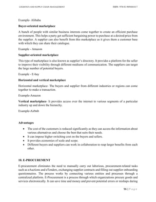 LOGISTICS AND SUPPLY CHAIN MANAGEMENT ISBN- 978-81-969444-0-7
96 | P a g e
Example- Alibaba
Buyer-oriented marketplace
A bunch of people with similar business interests come together to create an efficient purchase
environment. This helps a party get sufficient bargaining power to purchase at a desired price from
the supplier. A supplier can also benefit from this marketplace as it gives them a customer base
with which they can share their catalogue.
Example - Amazon
Supplier-oriented marketplace
This type of marketplace is also known as supplier’s directory. It provides a platform for the seller
to improve their visibility through different mediums of communication. The suppliers can target
the large number of potential buyers.
Example - E-bay
Horizontal and vertical marketplace
Horizontal marketplace- The buyers and supplier from different industries or regions can come
together to make a transaction.
Example-Amazon
Vertical marketplace- It provides access over the internet to various segments of a particular
industry up and down the hierarchy.
Example-Airbnb
Advantages
 The cost of the customers is reduced significantly as they can access the information about
various alternatives and choose the best that suits their needs.
 It can impose higher switching cost on the buyers and sellers.
 It provides economies of scale and scope.
 Different buyers and suppliers can work in collaboration to reap larger benefits from each
other.
10. E-PROCUREMENT
E-procurement eliminates the need to manually carry out laborious, procurement-related tasks
such as eAuctions and eTenders, exchanging supplier contracts and filling out supplier onboarding
questionnaires. The process works by connecting various entities and processes through a
centralized platform. E-Procurement is a process through which organizations procure goods and
services electronically. It can save time and money and prevent potential errors or mishaps during
 