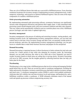 LOGISTICS AND SUPPLY CHAIN MANAGEMENT ISBN- 978-81-969444-0-7
98 | P a g e
There are a lot of different factors that make up a successful e-fulfillment process. From choosing
warehouse location(s) for inventory storage to implementing inventory management tools, it takes
manpower, technology, and resources to optimize fulfillment logistics. Here are some of the major
components of a modern e-fulfillment process.
Order processing automation
By implementing automated order processing software, ecommerce businesses can significantly
increase order management efficiencies and optimize their supply chain. A fully automated order
processing system should integrate easily with your ecommerce platform and other sales channels.
This way, orders can be automatically verified as soon as a customer places one so the e-fulfillment
process can begin, and order status is updated right away.
Inventory management
Inventory management is the process of ordering and restocking inventory, storing products, and
tracking inventory levels. By implementing inventory management software, you can track and
control stock in real time, lower inventory storage and labor costs, set automatic reorder points to
prevent stockouts, and more. By implementing inventory management technology, you can gain
access to valuable data to make better business decisions and prepare for the unexpected.
Demand forecasting
Demand forecasting is important because it allows businesses to better estimate the total sales and
revenue for a future period of time while also planning for inventory needs. By forecasting
demand, you can make decisions like when to run a flash sale or how frequently you need to
reorder inventory based on which items are selling fast or moving slowly. Inventory forecasting
will never be 100% accurate, but the insights gained by collecting historical data can help you
better plan for the future.
Warehousing
Warehousing is a key stage in the e-fulfillment process that involves storing and managing finished
goods before they are sold. There are several key parts to warehouse management, including the
safety and security of products, inventory control processes that help to optimize inventory storage,
and much more. A warehouse management system (WMS) is used in tech-enabled warehouses,
which provides full visibility into real-time inventory levels and storage, staff productivity, and e-
fulfillment workflows within a warehouse. A WMS ultimately eliminates much of the manual
work and speeds up processes without compromising accuracy rate.
 