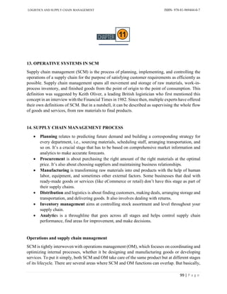 LOGISTICS AND SUPPLY CHAIN MANAGEMENT ISBN- 978-81-969444-0-7
99 | P a g e
13. OPERATIVE SYSTEMS IN SCM
Supply chain management (SCM) is the process of planning, implementing, and controlling the
operations of a supply chain for the purpose of satisfying customer requirements as efficiently as
possible. Supply chain management spans all movement and storage of raw materials, work-in-
process inventory, and finished goods from the point of origin to the point of consumption. This
definition was suggested by Keith Oliver, a leading British logistician who first mentioned this
concept in an interview with the Financial Times in 1982. Since then, multiple experts have offered
their own definitions of SCM. But in a nutshell, it can be described as supervising the whole flow
of goods and services, from raw materials to final products.
14. SUPPLY CHAIN MANAGEMENT PROCESS
 Planning relates to predicting future demand and building a corresponding strategy for
every department, i.e., sourcing materials, scheduling staff, arranging transportation, and
so on. It’s a crucial stage that has to be based on comprehensive market information and
analytics to make accurate forecasts.
 Procurement is about purchasing the right amount of the right materials at the optimal
price. It’s also about choosing suppliers and maintaining business relationships.
 Manufacturing is transforming raw materials into end products with the help of human
labor, equipment, and sometimes other external factors. Some businesses that deal with
ready-made goods or services (like eCommerce or retail) don’t have this stage as part of
their supply chains.
 Distribution and logistics is about finding customers, making deals, arranging storage and
transportation, and delivering goods. It also involves dealing with returns.
 Inventory management aims at controlling stock assortment and level throughout your
supply chain.
 Analytics is a throughline that goes across all stages and helps control supply chain
performance, find areas for improvement, and make decisions.
Operations and supply chain management
SCM is tightly interwoven with operations management (OM), which focuses on coordinating and
optimizing internal processes, whether it be designing and manufacturing goods or developing
services. To put it simply, both SCM and OM take care of the same product but at different stages
of its lifecycle. There are several areas where SCM and OM functions can overlap. But basically,
 