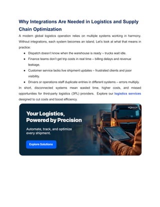 Why Integrations Are Needed in Logistics and Supply
Chain Optimization
A modern global logistics operation relies on multiple systems working in harmony.
Without integrations, each system becomes an island. Let’s look at what that means in
practice:
●​ Dispatch doesn’t know when the warehouse is ready – trucks wait idle.
●​ Finance teams don’t get trip costs in real time – billing delays and revenue
leakage.
●​ Customer service lacks live shipment updates – frustrated clients and poor
visibility.
●​ Drivers or operations staff duplicate entries in different systems – errors multiply.
In short, disconnected systems mean wasted time, higher costs, and missed
opportunities for third-party logistics (3PL) providers. Explore our logistics services
designed to cut costs and boost efficiency.
 