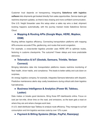 Customer trust depends on transparency. Integrating Salesforce with logistics
software lets shipments get booked directly from sales opportunities. Service teams get
real-time shipment updates, so there’s less chasing and more confident communication.
One U.S. freight forwarder uses this setup when a sales rep wins a deal; shipment
booking happens automatically, with the journey tracked inside Salesforce Service
Cloud.
●​ Mapping & Routing APIs (Google Maps, HERE, Mapbox,
OSM)
Routing defines logistics efficiency. Connecting transportation platforms with mapping
APIs ensures accurate ETAs, geofencing, and routes that avoid congestion.
For example, a cross-border logistics provider uses HERE API to optimize routes,
factoring in customs checkpoints. The outcome? Fewer delays and more predictable
deliveries.
●​ Telematics & IoT (Geotab, Samsara, Trimble, Verizon
Connect)
Bringing telematics data into transportation platforms means real-time monitoring of
fleet health, driver habits, and compliance. This leads to better safety and cuts down on
surprises.
An energy logistics company, for example, integrates Samsara telematics with dispatch.
Predictive maintenance alerts stop costly breakdowns during critical cold chain logistics
fuel deliveries.
●​ Business Intelligence & Analytics (Power BI, Tableau,
Looker)
Data makes or breaks good decisions. Bring those KPI dashboards online. Focus on
cost per ton-mile, driver time on the road, and emissions, so the team gets a read on
where they are and where changes work best.
A U.S. steel distributor taps Tableau to analyze route efficiency. They manage to cut fuel
consumption and trim logistics services costs by over 12% a year.
●​ Payment & Billing Systems (Stripe, PayPal, Razorpay)
 
