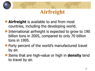 10
Airfreight
Airfreight is available to and from most
countries, including the developing world.
International airfreight is expected to grow to 190
billion tons in 2005, compared to only 70 billion
tons in 1995.
Forty percent of the world’s manufactured travel
by air.
Items that are high-value or high in density tend
to travel by air.
 