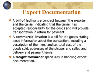12
Export Documentation
A bill of lading is a contract between the exporter
and the carrier indicating that the carrier has
accepted responsibility for the goods and will provide
transportation in return for payment.
A commercial invoice is a bill for the goods stating
basic information about the transaction, including a
description of the merchandise, total cost of the
goods sold, addresses of the shipper and seller, and
delivery and payment terms.
A freight forwarder specializes in handling export
documentation.
 