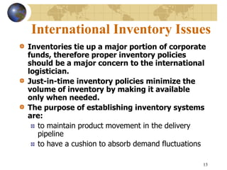 13
International Inventory Issues
Inventories tie up a major portion of corporate
funds, therefore proper inventory policies
should be a major concern to the international
logistician.
Just-in-time inventory policies minimize the
volume of inventory by making it available
only when needed.
The purpose of establishing inventory systems
are:
to maintain product movement in the delivery
pipeline
to have a cushion to absorb demand fluctuations
 