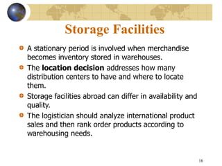 16
Storage Facilities
A stationary period is involved when merchandise
becomes inventory stored in warehouses.
The location decision addresses how many
distribution centers to have and where to locate
them.
Storage facilities abroad can differ in availability and
quality.
The logistician should analyze international product
sales and then rank order products according to
warehousing needs.
 