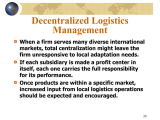 20
Decentralized Logistics
Management
When a firm serves many diverse international
markets, total centralization might leave the
firm unresponsive to local adaptation needs.
If each subsidiary is made a profit center in
itself, each one carries the full responsibility
for its performance.
Once products are within a specific market,
increased input from local logistics operations
should be expected and encouraged.
 