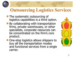 21
Outsourcing Logistics Services
The systematic outsourcing of
logistics capabilities is a third option.
By collaborating with transportation
firms, private warehouses, or other
specialists, corporate resources can
be concentrated on the firm’s core
product.
One-stop logistics allows shippers to
buy all the transportation modes
and functional services from a single
carrier.
 