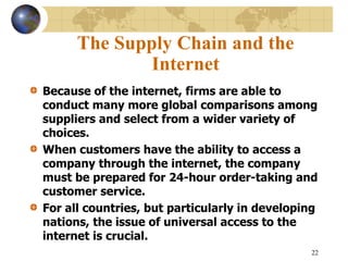 22
The Supply Chain and the
Internet
Because of the internet, firms are able to
conduct many more global comparisons among
suppliers and select from a wider variety of
choices.
When customers have the ability to access a
company through the internet, the company
must be prepared for 24-hour order-taking and
customer service.
For all countries, but particularly in developing
nations, the issue of universal access to the
internet is crucial.
 