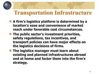 8
Transportation Infrastructure
A firm’s logistics platform is determined by a
location’s ease and convenience of market
reach under favorable cost circumstances.
The public sector’s investment priorities,
safety regulations, tax incentives, and
transport policies can have major effects on
the logistics decisions of firms.
The logistics manager must learn about
existing and planned infrastructures abroad
and at home and factor them into the firm’s
strategy.
 