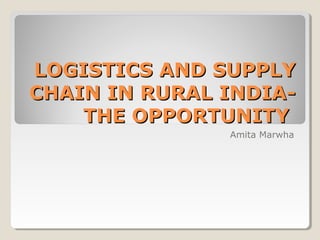 LOGISTICS AND SUPPLYLOGISTICS AND SUPPLY
CHAIN IN RURAL INDIA-CHAIN IN RURAL INDIA-
THE OPPORTUNITYTHE OPPORTUNITY
Amita Marwha
 