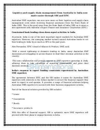 Logistics and supply chain management from Australia to India now
made easier through SBI and EFIC
Australian SME exporters can now save more on their logistics and supply chain
management costs while receiving financial assistance from the State Bank of
India (SBI). This is the good news from the State Bank of India (SBI) as it enters a
new agreement with Australia's Export Finance and Insurance Corporation (EFIC).
Constrained bank lending slows down export activities to India
At present, India is one of the most important export markets for Australian SME
exporters. However, the emerging market turmoil caused Australian banks to cut
their lending to India by as much as 40% in the past years.
Alex Fernandez, EFIC’s head of Alliance & Product, SME, said,
'With a recent tightening in domestic lending to India, many Australian SME
businesses are struggling to access finance to fund their overseas activities in the
country.
'This new collaboration will provide support to SME exporters operating in India,
allowing them to take advantage of exporting opportunities and grow their
business overseas.'
India's response to export funding constraints experienced by Australian
SME exporters
The agreement between EFIC and the SBI makes it easier for Australian SME
exporters with interests in the Indian market to secure the financial support they
need to export to and operate. It provides a range of financial solutions helping
Australian SME exporters to succeed with their business engagement in India.
Part of the financial solution provided by SBI includes:
* Loans
* Guarantees
* Bonds
* Insurance products
With this offer of financial support, SBI is optimistic more SME exporters will
proceed with their plans to engage business in India.
 