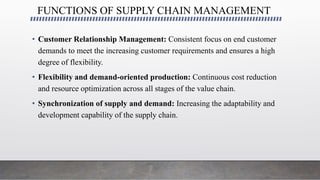 FUNCTIONS OF SUPPLY CHAIN MANAGEMENT
• Customer Relationship Management: Consistent focus on end customer
demands to meet the increasing customer requirements and ensures a high
degree of flexibility.
• Flexibility and demand-oriented production: Continuous cost reduction
and resource optimization across all stages of the value chain.
• Synchronization of supply and demand: Increasing the adaptability and
development capability of the supply chain.
 