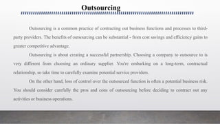 Outsourcing
Outsourcing is a common practice of contracting out business functions and processes to third-
party providers. The benefits of outsourcing can be substantial - from cost savings and efficiency gains to
greater competitive advantage.
Outsourcing is about creating a successful partnership. Choosing a company to outsource to is
very different from choosing an ordinary supplier. You're embarking on a long-term, contractual
relationship, so take time to carefully examine potential service providers.
On the other hand, loss of control over the outsourced function is often a potential business risk.
You should consider carefully the pros and cons of outsourcing before deciding to contract out any
activities or business operations.
 