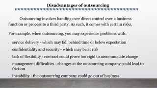 Disadvantages of outsourcing
Outsourcing involves handing over direct control over a business
function or process to a third party. As such, it comes with certain risks.
For example, when outsourcing, you may experience problems with:
 service delivery - which may fall behind time or below expectation
 confidentiality and security - which may be at risk
 lack of flexibility - contract could prove too rigid to accommodate change
 management difficulties - changes at the outsourcing company could lead to
friction
 instability - the outsourcing company could go out of business
 