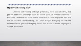 Offshore outsourcing issues
Offshore outsourcing, although potentially more cost-effective, may
present additional challenges such as hidden costs of provider selection or
handover, severance and costs related to layoffs of local employees who will
not be relocated internationally, etc. Even simply managing the offshore
relationship can prove challenging due to time zones, different languages or
cultural preferences.
 