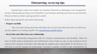 Outsourcing: seven top tips
Outsourcing is when you contract out a business function to a third party over a long period
of time. Outsourcing can bring a lot of benefits to your business and help you focus on core activities.
However, there are risks to giving up direct control.
Follow these top tips for successful outsourcing.
• Prepare carefully
Take your time making decisions and make sure you are clear about the terms on which you
and the supplier are working together. See outsourcing considerations.
• Invest time and effort into your relationship
Good relationship management calls for constant communication and flexibility. Make the
most of online project management and collaboration tools to help you stay on top of projects and in
control of the company. Remember that although the supplier takes responsibility for the process, you
still need to actively manage the relationship. Nominate a member of staff to take responsibility for
liaison.
 