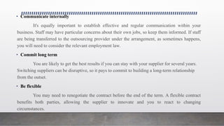 • Communicate internally
It's equally important to establish effective and regular communication within your
business. Staff may have particular concerns about their own jobs, so keep them informed. If staff
are being transferred to the outsourcing provider under the arrangement, as sometimes happens,
you will need to consider the relevant employment law.
• Commit long term
You are likely to get the best results if you can stay with your supplier for several years.
Switching suppliers can be disruptive, so it pays to commit to building a long-term relationship
from the outset.
• Be flexible
You may need to renegotiate the contract before the end of the term. A flexible contract
benefits both parties, allowing the supplier to innovate and you to react to changing
circumstances.
 