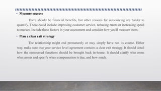• Measure success
There should be financial benefits, but other reasons for outsourcing are harder to
quantify. These could include improving customer service, reducing errors or increasing speed
to market. Include these factors in your assessment and consider how you'll measure them.
• Plan a clear exit strategy
The relationship might end prematurely or may simply have run its course. Either
way, make sure that your service level agreement contains a clear exit strategy. It should detail
how the outsourced functions should be brought back in-house. It should clarify who owns
what assets and specify when compensation is due, and how much.
 