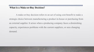 What is a Make-or-Buy Decision?
A make-or-buy decision refers to an act of using cost-benefit to make a
strategic choice between manufacturing a product in-house or purchasing from
an external supplier. It arises when a producing company faces a diminishing
capacity, experiences problems with the current suppliers, or sees changing
demand.
 