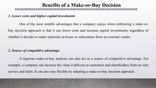 Benefits of a Make-or-Buy Decision
1. Lower costs and higher capital investments
One of the most notable advantages that a company enjoys when embracing a make-or-
buy decision approach is that it can lower costs and increase capital investments, regardless of
whether it decides to make materials in-house or subcontract from an external vendor.
2. Source of competitive advantage
A rigorous make-or-buy analysis can also act as a source of competitive advantage. For
example, a company can increase the value it delivers to customers and shareholders from its core
service and skills. It can also stay flexible by adopting a make-or-buy decision approach.
 