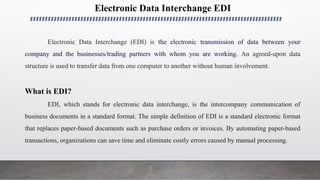 Electronic Data Interchange EDI
Electronic Data Interchange (EDI) is the electronic transmission of data between your
company and the businesses/trading partners with whom you are working. An agreed-upon data
structure is used to transfer data from one computer to another without human involvement.
What is EDI?
EDI, which stands for electronic data interchange, is the intercompany communication of
business documents in a standard format. The simple definition of EDI is a standard electronic format
that replaces paper-based documents such as purchase orders or invoices. By automating paper-based
transactions, organizations can save time and eliminate costly errors caused by manual processing.
 