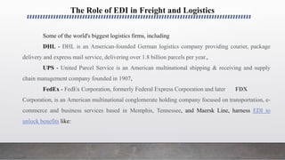The Role of EDI in Freight and Logistics
Some of the world's biggest logistics firms, including
DHL - DHL is an American-founded German logistics company providing courier, package
delivery and express mail service, delivering over 1.8 billion parcels per year.,
UPS - United Parcel Service is an American multinational shipping & receiving and supply
chain management company founded in 1907,
FedEx - FedEx Corporation, formerly Federal Express Corporation and later FDX
Corporation, is an American multinational conglomerate holding company focused on transportation, e-
commerce and business services based in Memphis, Tennessee, and Maersk Line, harness EDI to
unlock benefits like:
 