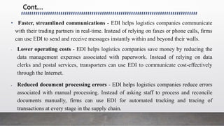Cont.…
• Faster, streamlined communications - EDI helps logistics companies communicate
with their trading partners in real-time. Instead of relying on faxes or phone calls, firms
can use EDI to send and receive messages instantly within and beyond their walls.
• Lower operating costs - EDI helps logistics companies save money by reducing the
data management expenses associated with paperwork. Instead of relying on data
clerks and postal services, transporters can use EDI to communicate cost-effectively
through the Internet.
 Reduced document processing errors - EDI helps logistics companies reduce errors
associated with manual processing. Instead of asking staff to process and reconcile
documents manually, firms can use EDI for automated tracking and tracing of
transactions at every stage in the supply chain.
 
