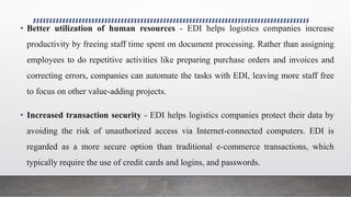 • Better utilization of human resources - EDI helps logistics companies increase
productivity by freeing staff time spent on document processing. Rather than assigning
employees to do repetitive activities like preparing purchase orders and invoices and
correcting errors, companies can automate the tasks with EDI, leaving more staff free
to focus on other value-adding projects.
• Increased transaction security - EDI helps logistics companies protect their data by
avoiding the risk of unauthorized access via Internet-connected computers. EDI is
regarded as a more secure option than traditional e-commerce transactions, which
typically require the use of credit cards and logins, and passwords.
 