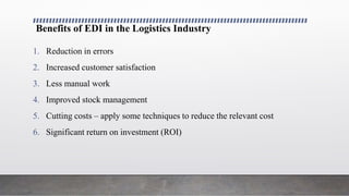 Benefits of EDI in the Logistics Industry
1. Reduction in errors
2. Increased customer satisfaction
3. Less manual work
4. Improved stock management
5. Cutting costs – apply some techniques to reduce the relevant cost
6. Significant return on investment (ROI)
 