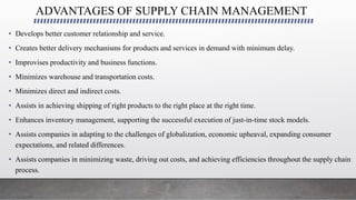 ADVANTAGES OF SUPPLY CHAIN MANAGEMENT
• Develops better customer relationship and service.
• Creates better delivery mechanisms for products and services in demand with minimum delay.
• Improvises productivity and business functions.
• Minimizes warehouse and transportation costs.
• Minimizes direct and indirect costs.
• Assists in achieving shipping of right products to the right place at the right time.
• Enhances inventory management, supporting the successful execution of just-in-time stock models.
• Assists companies in adapting to the challenges of globalization, economic upheaval, expanding consumer
expectations, and related differences.
• Assists companies in minimizing waste, driving out costs, and achieving efficiencies throughout the supply chain
process.
 