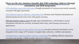 There are five key business benefits that EDI technology delivers through
automation and B2B integration:
 EDI technology saves time and money through automation of a process previously manually
executed with paper documents.
 EDI solutions improve efficiency and productivity because more business documents are
shared and processed in less time with greater accuracy.
 EDI data transfer reduces errors through rigid standardization, which helps to ensure
information and data are correctly formatted before they enter business processes or
applications.
 EDI integration improves traceability and reporting because electronic documents can be
integrated with a range of IT systems to support data collection, visibility and analysis.
 EDI automation supports positive customer experiences by enabling efficient transaction
execution and prompt, reliable product and service delivery.
 