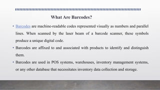 What Are Barcodes?
• Barcodes are machine-readable codes represented visually as numbers and parallel
lines. When scanned by the laser beam of a barcode scanner, these symbols
produce a unique digital code.
• Barcodes are affixed to and associated with products to identify and distinguish
them.
• Barcodes are used in POS systems, warehouses, inventory management systems,
or any other database that necessitates inventory data collection and storage.
 