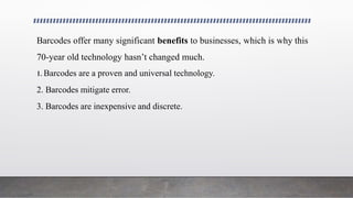 Barcodes offer many significant benefits to businesses, which is why this
70-year old technology hasn’t changed much.
1. Barcodes are a proven and universal technology.
2. Barcodes mitigate error.
3. Barcodes are inexpensive and discrete.
 