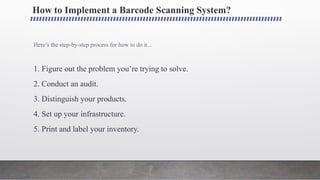 How to Implement a Barcode Scanning System?
Here’s the step-by-step process for how to do it...
1. Figure out the problem you’re trying to solve.
2. Conduct an audit.
3. Distinguish your products.
4. Set up your infrastructure.
5. Print and label your inventory.
 